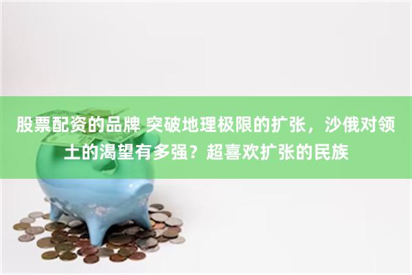 股票配资的品牌 突破地理极限的扩张，沙俄对领土的渴望有多强？超喜欢扩张的民族