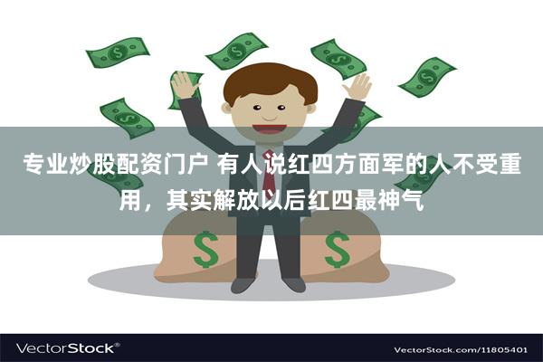 专业炒股配资门户 有人说红四方面军的人不受重用，其实解放以后红四最神气