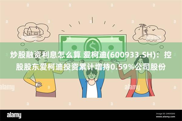 炒股融资利息怎么算 爱柯迪(600933.SH)：控股股东爱柯迪投资累计增持0.59%公司股份