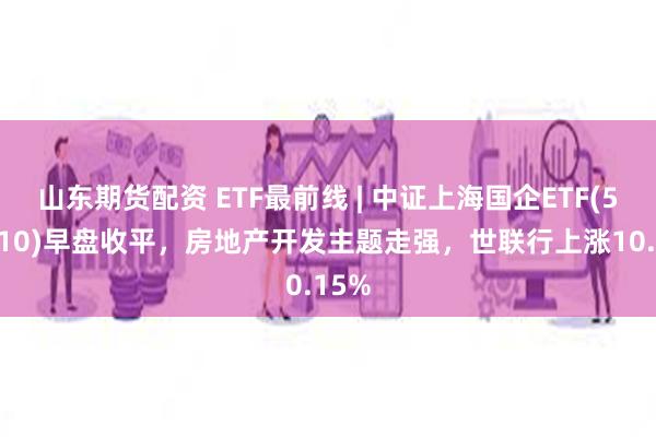 山东期货配资 ETF最前线 | 中证上海国企ETF(510810)早盘收平，房地产开发主题走强，世联行上涨10.15%