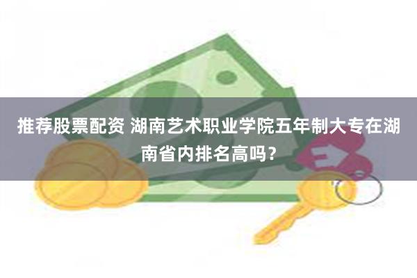 推荐股票配资 湖南艺术职业学院五年制大专在湖南省内排名高吗？