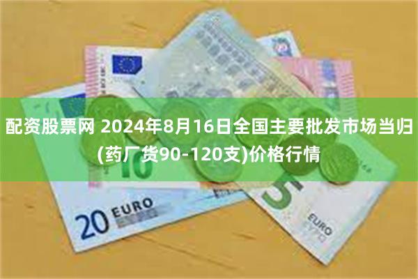配资股票网 2024年8月16日全国主要批发市场当归(药厂货90-120支)价格行情