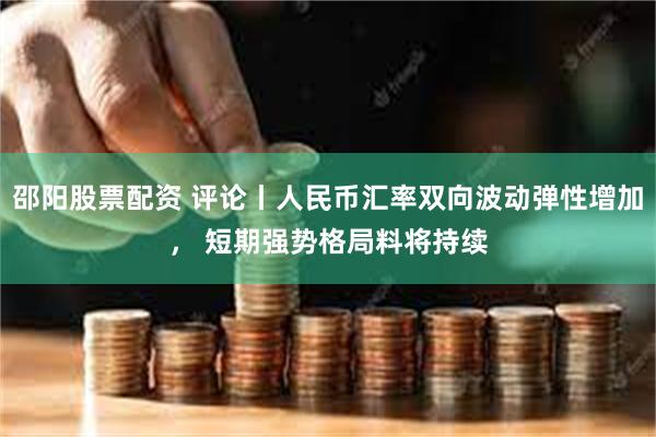 邵阳股票配资 评论丨人民币汇率双向波动弹性增加， 短期强势格局料将持续