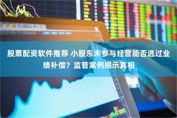 股票配资软件推荐 小股东未参与经营能否逃过业绩补偿？监管案例揭示真相