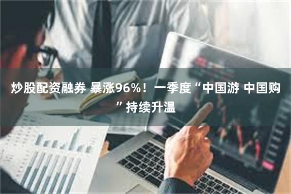 炒股配资融券 暴涨96%！一季度“中国游 中国购”持续升温