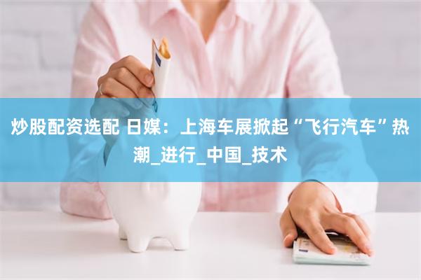 炒股配资选配 日媒：上海车展掀起“飞行汽车”热潮_进行_中国_技术