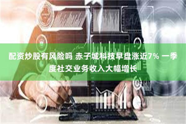 配资炒股有风险吗 赤子城科技早盘涨近7% 一季度社交业务收入大幅增长