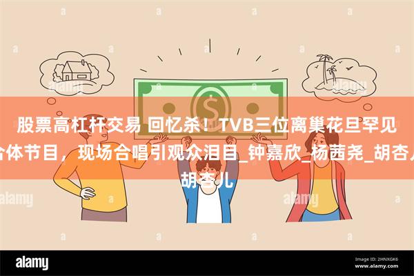 股票高杠杆交易 回忆杀！TVB三位离巢花旦罕见合体节目，现场合唱引观众泪目_钟嘉欣_杨茜尧_胡杏儿