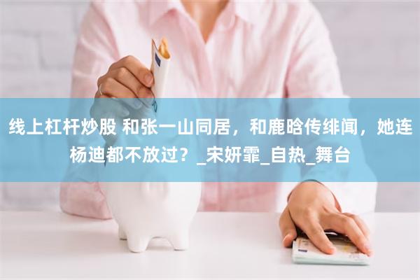 线上杠杆炒股 和张一山同居，和鹿晗传绯闻，她连杨迪都不放过？_宋妍霏_自热_舞台
