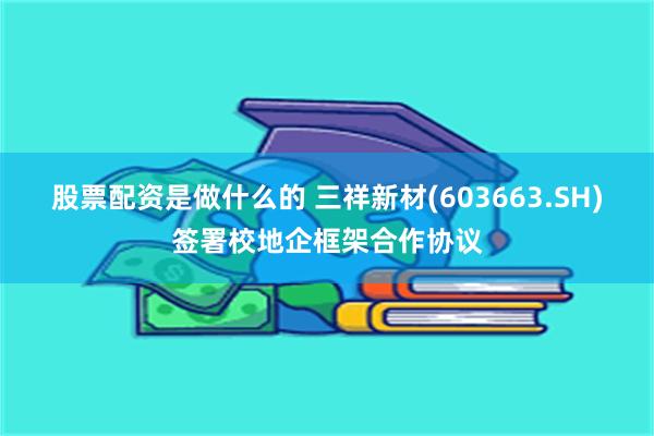 股票配资是做什么的 三祥新材(603663.SH)签署校地企框架合作协议