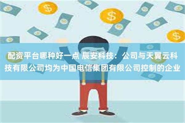 配资平台哪种好一点 辰安科技：公司与天翼云科技有限公司均为中国电信集团有限公司控制的企业