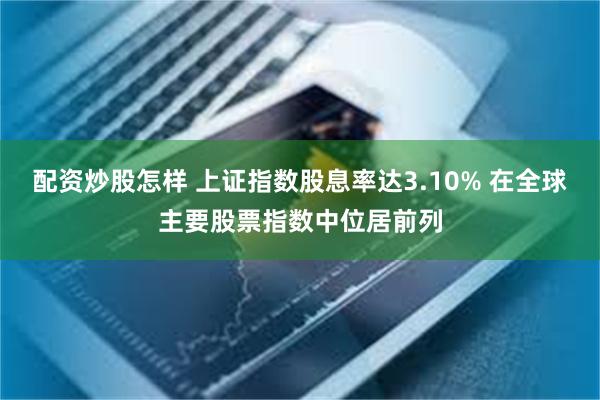 配资炒股怎样 上证指数股息率达3.10% 在全球主要股票指数中位居前列