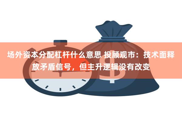 场外资本分配杠杆什么意思 投顾观市：技术面释放矛盾信号，但主升逻辑没有改变