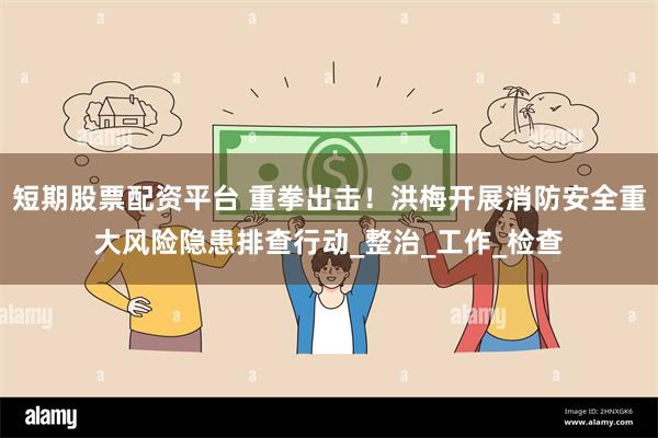 短期股票配资平台 重拳出击！洪梅开展消防安全重大风险隐患排查行动_整治_工作_检查
