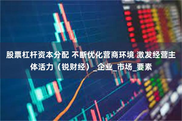 股票杠杆资本分配 不断优化营商环境 激发经营主体活力（锐财经）_企业_市场_要素