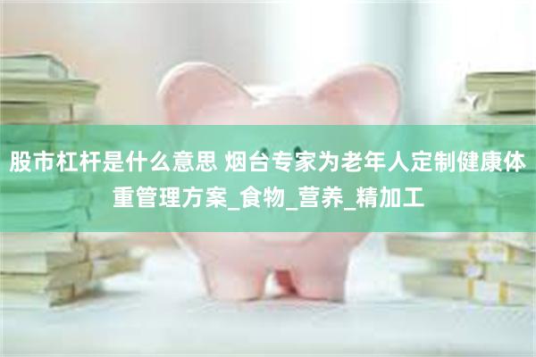 股市杠杆是什么意思 烟台专家为老年人定制健康体重管理方案_食物_营养_精加工
