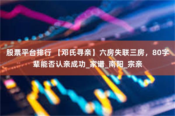 股票平台排行 【邓氏寻亲】六房失联三房，80字辈能否认亲成功_家谱_南阳_宗亲