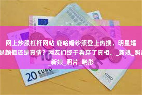 网上炒股杠杆网站 鹿哈婚纱照登上热搜，明星婚礼到底是颜值还是真情？网友们终于看穿了真相。_新娘_照片_晓彤