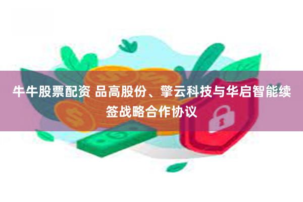 牛牛股票配资 品高股份、擎云科技与华启智能续签战略合作协议