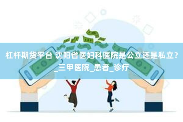杠杆期货平台 沈阳省医妇科医院是公立还是私立？_三甲医院_患者_诊疗