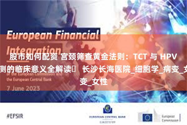 股市如何配资 宫颈筛查黄金法则：TCT 与 HPV 检测的临床意义全解读​ 长沙长海医院_细胞学_病变_女性
