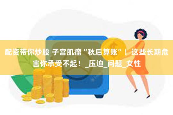 配资带你炒股 子宫肌瘤“秋后算账”！这些长期危害你承受不起！_压迫_问题_女性