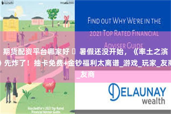 期货配资平台哪家好 ‌暑假还没开始，《率土之滨》先炸了！抽卡免费+金钞福利太离谱_游戏_玩家_友商