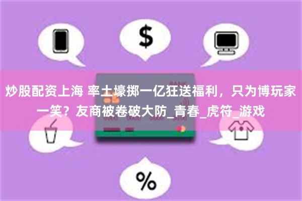 炒股配资上海 率土壕掷一亿狂送福利，只为博玩家一笑？友商被卷破大防_青春_虎符_游戏