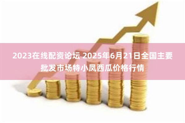 2023在线配资论坛 2025年6月21日全国主要批发市场特小凤西瓜价格行情