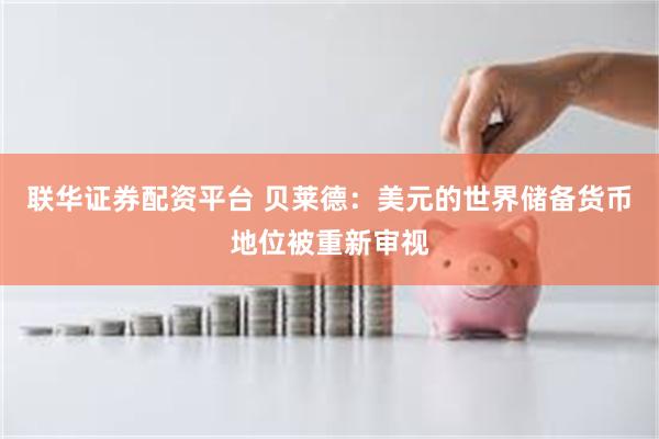 联华证券配资平台 贝莱德：美元的世界储备货币地位被重新审视