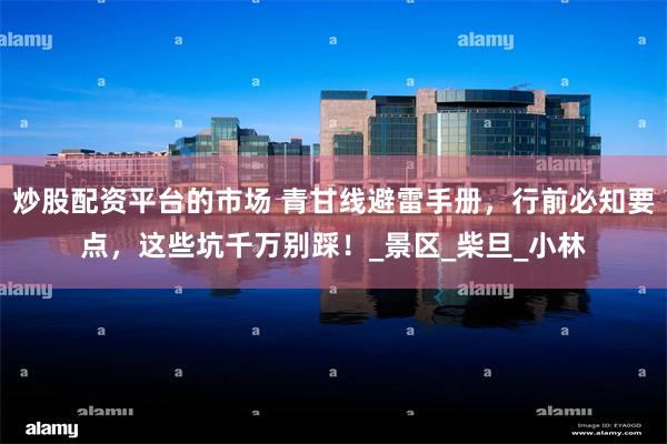 炒股配资平台的市场 青甘线避雷手册，行前必知要点，这些坑千万别踩！_景区_柴旦_小林