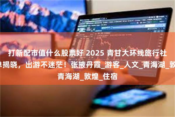 打新配市值什么股票好 2025 青甘大环线旅行社十佳榜单揭晓，出游不迷茫！张掖丹霞_游客_人文_青海湖_敦煌_住宿