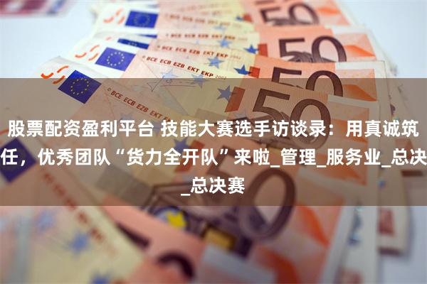 股票配资盈利平台 技能大赛选手访谈录：用真诚筑信任，优秀团队“货力全开队”来啦_管理_服务业_总决赛