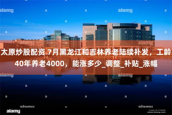 太原炒股配资 7月黑龙江和吉林养老陆续补发，工龄40年养老4000，能涨多少_调整_补贴_涨幅