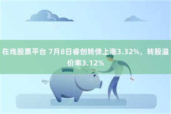 在线股票平台 7月8日睿创转债上涨3.32%，转股溢价率3.12%