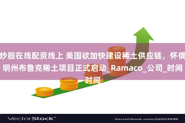 炒股在线配资线上 美国欲加快建设稀土供应链，怀俄明州布鲁克稀土项目正式启动_Ramaco_公司_时间