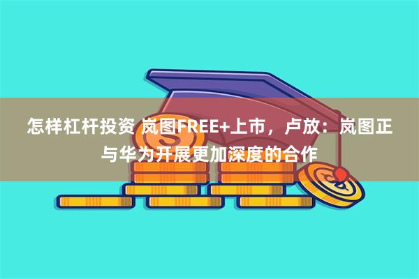 怎样杠杆投资 岚图FREE+上市，卢放：岚图正与华为开展更加深度的合作