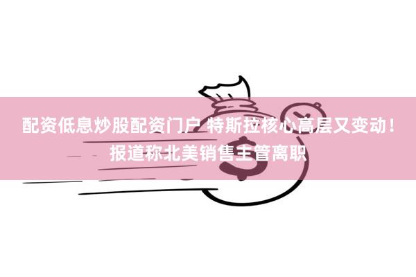 配资低息炒股配资门户 特斯拉核心高层又变动！报道称北美销售主管离职