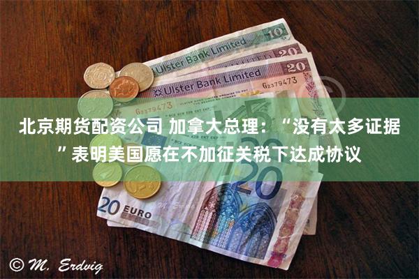 北京期货配资公司 加拿大总理：“没有太多证据”表明美国愿在不加征关税下达成协议