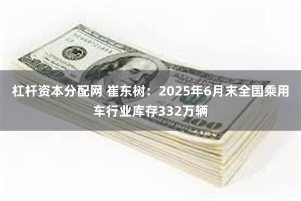 杠杆资本分配网 崔东树：2025年6月末全国乘用车行业库存332万辆
