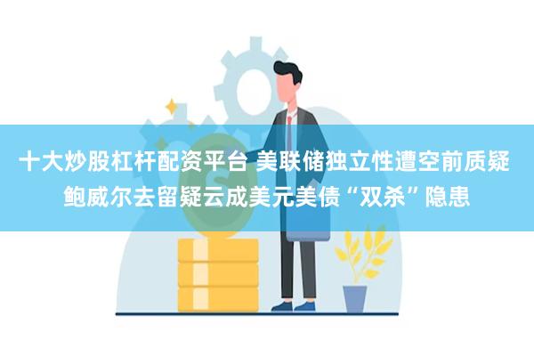 十大炒股杠杆配资平台 美联储独立性遭空前质疑 鲍威尔去留疑云成美元美债“双杀”隐患