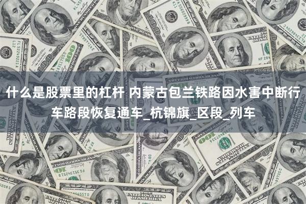 什么是股票里的杠杆 内蒙古包兰铁路因水害中断行车路段恢复通车_杭锦旗_区段_列车