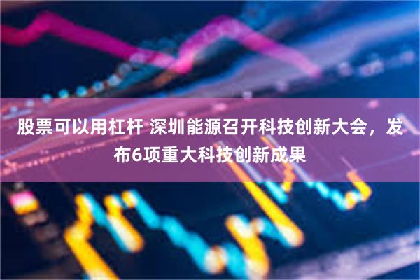 股票可以用杠杆 深圳能源召开科技创新大会，发布6项重大科技创新成果
