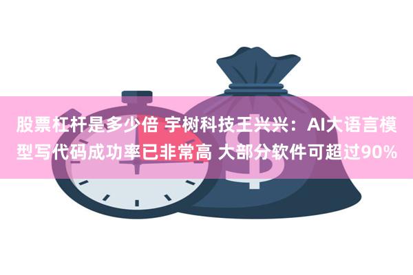股票杠杆是多少倍 宇树科技王兴兴：AI大语言模型写代码成功率已非常高 大部分软件可超过90%