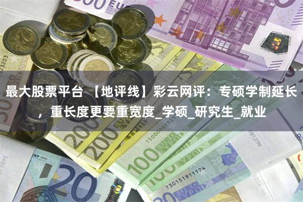 最大股票平台 【地评线】彩云网评：专硕学制延长，重长度更要重宽度_学硕_研究生_就业