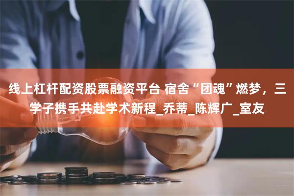 线上杠杆配资股票融资平台 宿舍“团魂”燃梦，三学子携手共赴学术新程_乔蒂_陈辉广_室友