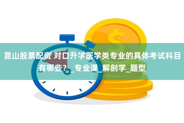 昆山股票配资 对口升学医学类专业的具体考试科目有哪些？_专业课_解剖学_题型