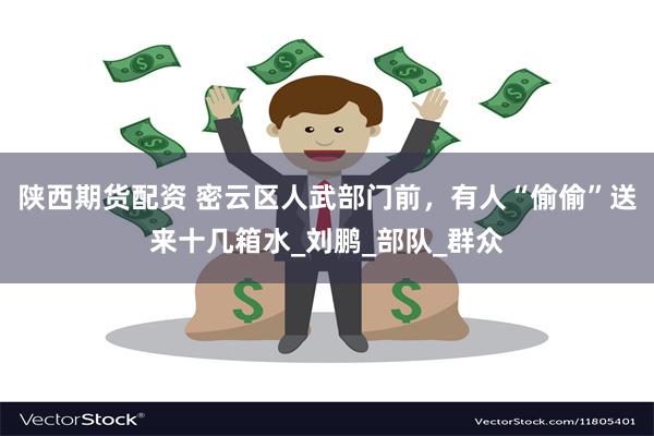 陕西期货配资 密云区人武部门前，有人“偷偷”送来十几箱水_刘鹏_部队_群众