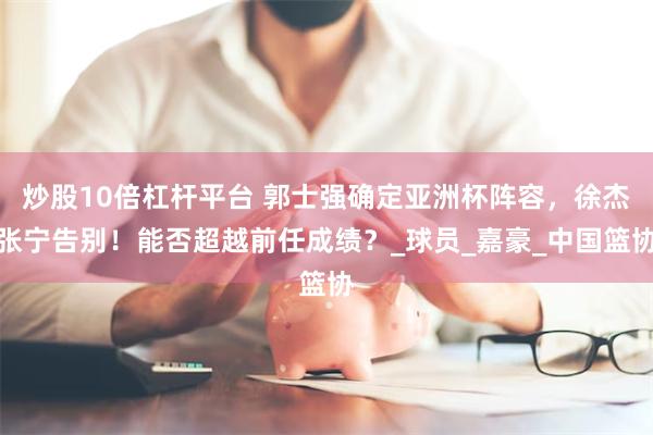 炒股10倍杠杆平台 郭士强确定亚洲杯阵容，徐杰张宁告别！能否超越前任成绩？_球员_嘉豪_中国篮协