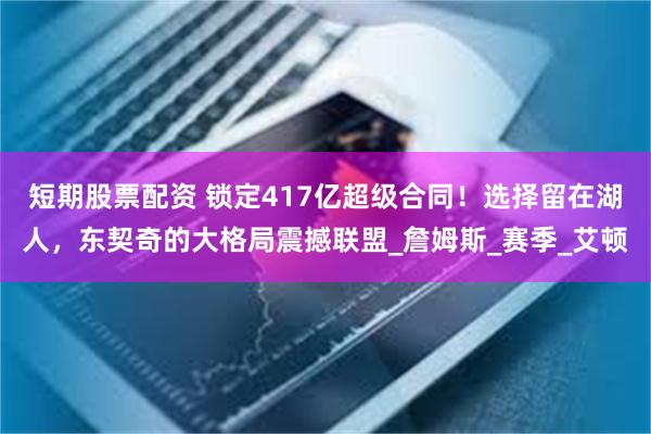 短期股票配资 锁定417亿超级合同！选择留在湖人，东契奇的大格局震撼联盟_詹姆斯_赛季_艾顿
